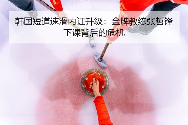 韩国短道速滑内讧升级：金牌教练张哲锋下课背后的危机
